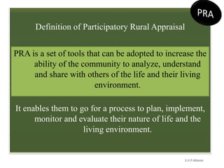 Definition of Participatory Rural Appraisal
It enables them to go for a process to plan, implement,
monitor and evaluate their nature of life and the
living environment.
S.V.P.Nilame
PRA is a set of tools that can be adopted to increase the
ability of the community to analyze, understand
and share with others of the life and their living
environment.
 