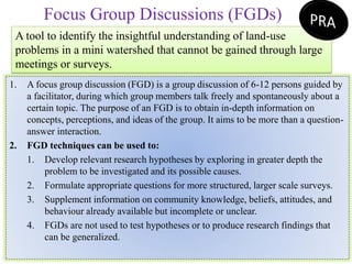 Focus Group Discussions (FGDs)
A tool to identify the insightful understanding of land-use
problems in a mini watershed that cannot be gained through large
meetings or surveys.
1. A focus group discussion (FGD) is a group discussion of 6-12 persons guided by
a facilitator, during which group members talk freely and spontaneously about a
certain topic. The purpose of an FGD is to obtain in-depth information on
concepts, perceptions, and ideas of the group. It aims to be more than a question-
answer interaction.
2. FGD techniques can be used to:
1. Develop relevant research hypotheses by exploring in greater depth the
problem to be investigated and its possible causes.
2. Formulate appropriate questions for more structured, larger scale surveys.
3. Supplement information on community knowledge, beliefs, attitudes, and
behaviour already available but incomplete or unclear.
4. FGDs are not used to test hypotheses or to produce research findings that
can be generalized.
 