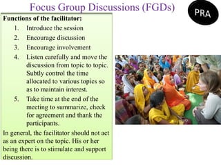 Functions of the facilitator:
1. Introduce the session
2. Encourage discussion
3. Encourage involvement
4. Listen carefully and move the
discussion from topic to topic.
Subtly control the time
allocated to various topics so
as to maintain interest.
5. Take time at the end of the
meeting to summarize, check
for agreement and thank the
participants.
In general, the facilitator should not act
as an expert on the topic. His or her
being there is to stimulate and support
discussion.
Focus Group Discussions (FGDs)
 