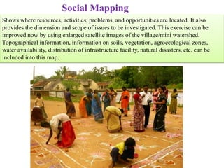 Social Mapping
Shows where resources, activities, problems, and opportunities are located. It also
provides the dimension and scope of issues to be investigated. This exercise can be
improved now by using enlarged satellite images of the village/mini watershed.
Topographical information, information on soils, vegetation, agroecological zones,
water availability, distribution of infrastructure facility, natural disasters, etc. can be
included into this map.
 