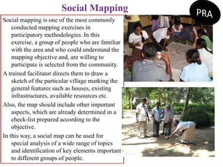 Social Mapping
Social mapping is one of the most commonly
conducted mapping exercises in
participatory methodologies. In this
exercise, a group of people who are familiar
with the area and who could understand the
mapping objective and, are willing to
participate is selected from the community.
A trained facilitator directs them to draw a
sketch of the particular village marking the
general features such as houses, existing
infrastructures, available resources etc.
Also, the map should include other important
aspects, which are already determined in a
check-list prepared according to the
objective.
In this way, a social map can be used for
special analysis of a wide range of topics
and identification of key elements important
to different groups of people.
 