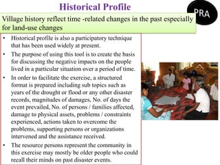 Historical Profile
• Historical profile is also a participatory technique
that has been used widely at present.
• The purpose of using this tool is to create the basis
for discussing the negative impacts on the people
lived in a particular situation over a period of time.
• In order to facilitate the exercise, a structured
format is prepared including sub topics such as
years of the drought or flood or any other disaster
records, magnitudes of damages, No. of days the
event prevailed, No. of persons / families affected,
damage to physical assets, problems / constraints
experienced, actions taken to overcome the
problems, supporting persons or organizations
intervened and the assistance received.
• The resource persons represent the community in
this exercise may mostly be older people who could
recall their minds on past disaster events.
Village history reflect time -related changes in the past especially
for land-use changes
 