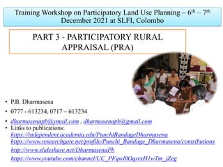 PART 3 - PARTICIPATORY RURAL
APPRAISAL (PRA)
Training Workshop on Participatory Land Use Planning – 6th – 7th
December 2021 at SLFI, Colombo
• P.B. Dharmasena
• 0777 - 613234, 0717 – 613234
• dharmasenapb@ymail.com , dharmasenapb@gmail.com
• Links to publications:
https://independent.academia.edu/PunchiBandageDharmasena
https://www.researchgate.net/profile/Punchi_Bandage_Dharmasena/contributions
http://www.slideshare.net/DharmasenaPb
https://www.youtube.com/channel/UC_PFqwl0OqsrxH1wTm_jZeg
 