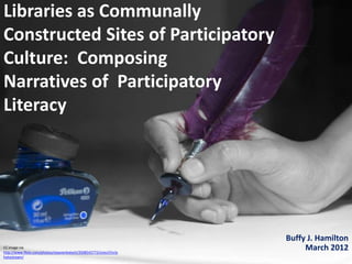 Libraries as Communally
Constructed Sites of Participatory
Culture: Composing
Narratives of Participatory
Literacy




                                                                      Buffy J. Hamilton
CC image via
http://www.flickr.com/photos/vijayvenkatesh/3508542772/sizes/l/in/p
                                                                           March 2012
hotostream/
 