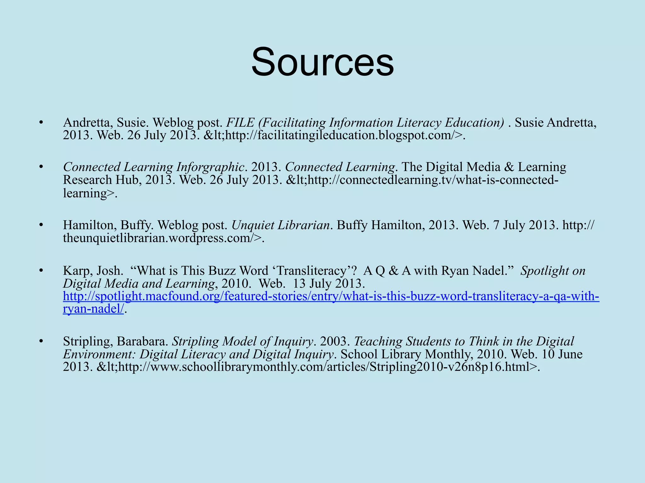 Sources
• 

Andretta, Susie. Weblog post. FILE (Facilitating Information Literacy Education) . Susie Andretta,
2013. Web. 26 July 2013. <http://facilitatingileducation.blogspot.com/>.

• 

Connected Learning Inforgraphic. 2013. Connected Learning. The Digital Media & Learning
Research Hub, 2013. Web. 26 July 2013. <http://connectedlearning.tv/what-is-connectedlearning>.

• 

Hamilton, Buffy. Weblog post. Unquiet Librarian. Buffy Hamilton, 2013. Web. 7 July 2013. http://
theunquietlibrarian.wordpress.com/>.

• 

Karp, Josh. “What is This Buzz Word ‘Transliteracy’? A Q & A with Ryan Nadel.” Spotlight on
Digital Media and Learning, 2010. Web. 13 July 2013.
http://spotlight.macfound.org/featured-stories/entry/what-is-this-buzz-word-transliteracy-a-qa-withryan-nadel/.

• 

Stripling, Barabara. Stripling Model of Inquiry. 2003. Teaching Students to Think in the Digital
Environment: Digital Literacy and Digital Inquiry. School Library Monthly, 2010. Web. 10 June
2013. <http://www.schoollibrarymonthly.com/articles/Stripling2010-v26n8p16.html>.

 