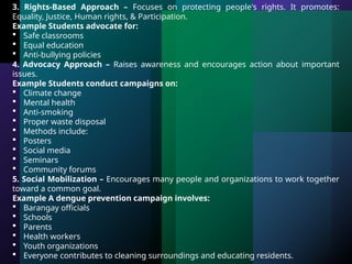3. Rights-Based Approach – Focuses on protecting people's rights. It promotes:
Equality, Justice, Human rights, & Participation.
Example Students advocate for:
 Safe classrooms
 Equal education
 Anti-bullying policies
4. Advocacy Approach – Raises awareness and encourages action about important
issues.
Example Students conduct campaigns on:
 Climate change
 Mental health
 Anti-smoking
 Proper waste disposal
 Methods include:
 Posters
 Social media
 Seminars
 Community forums
5. Social Mobilization – Encourages many people and organizations to work together
toward a common goal.
Example A dengue prevention campaign involves:
 Barangay officials
 Schools
 Parents
 Health workers
 Youth organizations
 Everyone contributes to cleaning surroundings and educating residents.
 