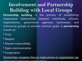 Involvement and Partnership
Building with Local Groups
Partnership building is the process of establishing
cooperative relationships between individuals, schools,
organizations, government agencies, businesses, and
community groups to achieve common goals. A partnership
is built on:
 Trust
 Respect
 Shared responsibility
 Open communication
 Cooperation
Partnerships recognize that no single person or organization can
 