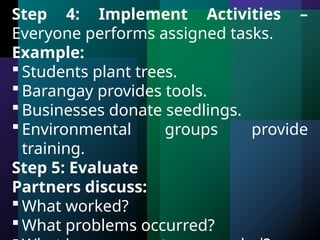 Step 4: Implement Activities –
Everyone performs assigned tasks.
Example:
 Students plant trees.
 Barangay provides tools.
 Businesses donate seedlings.
 Environmental groups provide
training.
Step 5: Evaluate
Partners discuss:
 What worked?
 What problems occurred?
 