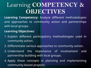Learning COMPETENCY &
OBJECTIVES
Learning Competency: Analyze different methodologies
and approaches to community action and partnerships
with local groups.
Learning Objectives:
1. Explain different participatory methodologies used in
community action.
2. Differentiate various approaches to community action.
3. Understand the importance of involvement and
partnership building with local groups.
4. Apply these concepts in planning and implementing
community-based projects.
 