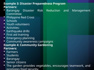 Example 3: Disaster Preparedness Program
Partners:
 Barangay Disaster Risk Reduction and Management
Committee
 Philippine Red Cross
 Schools
 Youth volunteers
 Activities:
 Earthquake drills
 First aid training
 Emergency planning
 Community awareness campaigns
Example 4: Community Gardening
Partners:
 Farmers
 Students
 Barangay
 Senior citizens
 The garden provides vegetables, encourages teamwork, and
 
