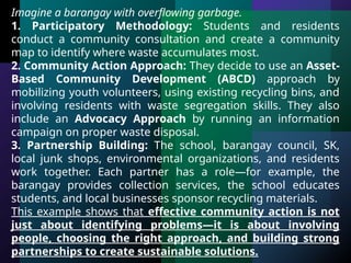Imagine a barangay with overflowing garbage.
1. Participatory Methodology: Students and residents
conduct a community consultation and create a community
map to identify where waste accumulates most.
2. Community Action Approach: They decide to use an Asset-
Based Community Development (ABCD) approach by
mobilizing youth volunteers, using existing recycling bins, and
involving residents with waste segregation skills. They also
include an Advocacy Approach by running an information
campaign on proper waste disposal.
3. Partnership Building: The school, barangay council, SK,
local junk shops, environmental organizations, and residents
work together. Each partner has a role—for example, the
barangay provides collection services, the school educates
students, and local businesses sponsor recycling materials.
This example shows that effective community action is not
just about identifying problems—it is about involving
people, choosing the right approach, and building strong
partnerships to create sustainable solutions.
 