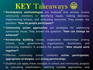 KEY Takeaways 😁
 Participatory methodologies are methods that actively involve
community members in identifying issues, making decisions,
implementing actions, and evaluating outcomes. They answer the
question: "How do people participate?"
 Community action approaches are strategies for addressing
community issues. They answer the question: "How can change be
achieved?"
 Partnership building creates cooperative relationships among
schools, local governments, organizations, businesses, and
community members. It answers the question: "Who should work
together?"
 Effective community action combines active participation,
appropriate strategies, and strong partnerships.
 Students can apply these concepts in school and community projects
by consulting stakeholders, selecting suitable approaches, and
 
