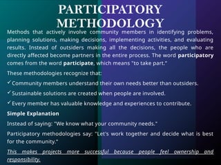 PARTICIPATORY
METHODOLOGY
Methods that actively involve community members in identifying problems,
planning solutions, making decisions, implementing activities, and evaluating
results. Instead of outsiders making all the decisions, the people who are
directly affected become partners in the entire process. The word participatory
comes from the word participate, which means "to take part.“
These methodologies recognize that:
Community members understand their own needs better than outsiders.
Sustainable solutions are created when people are involved.
Every member has valuable knowledge and experiences to contribute.
Simple Explanation
Instead of saying: "We know what your community needs."
Participatory methodologies say: "Let's work together and decide what is best
for the community.“
This makes projects more successful because people feel ownership and
responsibility.
 