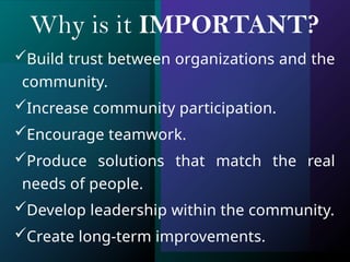 Why is it IMPORTANT?
Build trust between organizations and the
community.
Increase community participation.
Encourage teamwork.
Produce solutions that match the real
needs of people.
Develop leadership within the community.
Create long-term improvements.
 