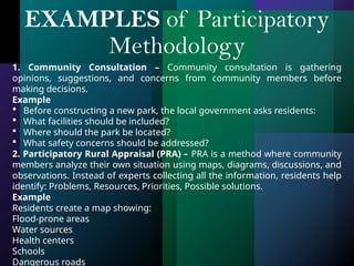 1. Community Consultation – Community consultation is gathering
opinions, suggestions, and concerns from community members before
making decisions.
Example
 Before constructing a new park, the local government asks residents:
 What facilities should be included?
 Where should the park be located?
 What safety concerns should be addressed?
2. Participatory Rural Appraisal (PRA) – PRA is a method where community
members analyze their own situation using maps, diagrams, discussions, and
observations. Instead of experts collecting all the information, residents help
identify: Problems, Resources, Priorities, Possible solutions.
Example
Residents create a map showing:
Flood-prone areas
Water sources
Health centers
Schools
Dangerous roads
EXAMPLES of Participatory
Methodology
 