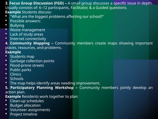 3. Focus Group Discussion (FGD) – A small group discusses a specific issue in depth.
Usually consists of: 6–12 participants, Facilitator, & a Guided questions.
Example Students discuss:
 "What are the biggest problems affecting our school?"
 Possible answers:
 Bullying
 Waste management
 Lack of study areas
 Internet connectivity
4. Community Mapping – Community members create maps showing important
places, resources, and problems.
Example
 Students map
 Garbage collection points
 Flood-prone streets
 Public parks
 Clinics
 Schools
 The map helps identify areas needing improvement.
5. Participatory Planning Workshop – Community members jointly develop an
action plan.
Example Residents work together to plan:
 Clean-up schedules
 Budget allocation
 Volunteer assignments
 Project timeline
 