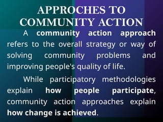APPROCHES TO
COMMUNITY ACTION
A community action approach
refers to the overall strategy or way of
solving community problems and
improving people's quality of life.
While participatory methodologies
explain how people participate,
community action approaches explain
how change is achieved.
 