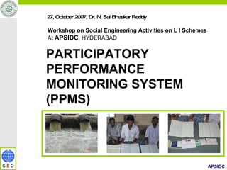 27, October 2007, Dr. N. Sai Bhaskar Reddy  Workshop on Social Engineering Activities on L I Schemes At  APSIDC , HYDERABAD PARTICIPATORY  PERFORMANCE  MONITORING SYSTEM  (PPMS) 
