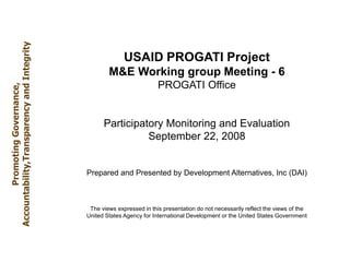USAID PROGATI Project
M&E Working group Meeting - 6
PROGATI Office
Participatory Monitoring and Evaluation
September 22, 2008
Prepared and Presented by Development Alternatives, Inc (DAI)
The views expressed in this presentation do not necessarily reflect the views of the
United States Agency for International Development or the United States Government
Promoting
Governance,
Accountability,Transparency
and
Integrity
 