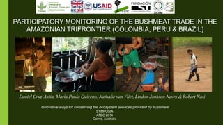 PARTICIPATORY MONITORING OF THE BUSHMEAT TRADE IN THE 
AMAZONIAN TRIFRONTIER (COLOMBIA, PERU & BRAZIL) 
Daniel Cruz-Antia, María Paula Quiceno, Nathalie van Vliet, Lindon Jonhson Neves & Robert Nasi 
Innovative ways for conserving the ecosystem services provided by bushmeat 
SYMPOSIA 
ATBC 2014 
Cairns, Australia 
 