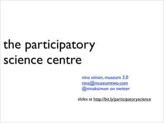 the participatory
science centre
               nina simon, museum 2.0
               nina@museumtwo.com
               @ninaksimon on twitter

             slides at http://bit.ly/participatoryscience
 