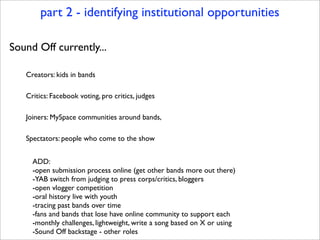 part 2 - identifying institutional opportunities

Sound Off currently...

   Creators: kids in bands

   Critics: Facebook...
