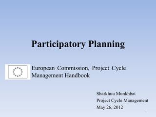 Participatory Planning
Sharkhuu Munkhbat
Project Cycle Management
May 26, 2012
European Commission, Project Cycle
Management Handbook
1
 
