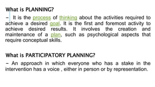What is PLANNING?
- It is the process of thinking about the activities required to
achieve a desired goal. It is the first and foremost activity to
achieve desired results. It involves the creation and
maintenance of a plan, such as psychological aspects that
require conceptual skills.
What is PARTICIPATORY PLANNING?
- An approach in which everyone who has a stake in the
intervention has a voice , either in person or by representation.
 