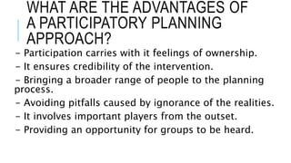 WHAT ARE THE ADVANTAGES OF
A PARTICIPATORY PLANNING
APPROACH?
- Participation carries with it feelings of ownership.
- It ensures credibility of the intervention.
- Bringing a broader range of people to the planning
process.
- Avoiding pitfalls caused by ignorance of the realities.
- It involves important players from the outset.
- Providing an opportunity for groups to be heard.
 