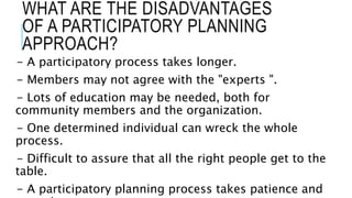 WHAT ARE THE DISADVANTAGES
OF A PARTICIPATORY PLANNING
APPROACH?
- A participatory process takes longer.
- Members may not agree with the "experts ".
- Lots of education may be needed, both for
community members and the organization.
- One determined individual can wreck the whole
process.
- Difficult to assure that all the right people get to the
table.
- A participatory planning process takes patience and
 