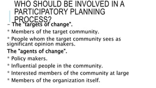 WHO SHOULD BE INVOLVED IN A
PARTICIPATORY PLANNING
PROCESS?- The "targets of change".
* Members of the target community.
* People whom the target community sees as
significant opinion makers.
The "agents of change”.
* Policy makers.
* Influential people in the community.
* Interested members of the community at large
* Members of the organization itself.
 
