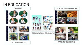 IN EDUCATION…
TEACHERS
DECISION- MAKERS PARENTS/ GUARDIANS
SCHOOL ADMINISTRATORS
ORGANIZATIONS OR GROUPS
 