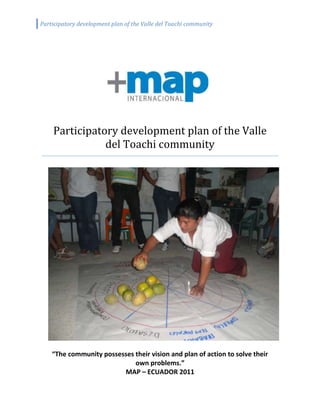 1520190671830Participatory development plan of the Valle del Toachi community91440274320“The community possesses their vision and plan of action to solve their own problems.”MAP – ECUADOR 2011<br />Contents<br />Contents..................................................................................................................................2<br />1.0 Introduction.......................................................................................................................3<br />2.0 Methodology……………….………………….….…………………………………......3<br />     2.1 Limitations…...............................................................................................................4<br />3.0 Background and History…................................................................................................5<br />     3.1 Map of the community.................................................................................................5<br />     3.2 Time line………..........................................................................................................5<br />4.0 Results…......................................................................................................................... 6<br />     4.1 Objective population…………………………………………………………............6<br />     4.2 Economic Activities…….............................................................................................7<br />     4.3 Gender……… .............................................................................................................7<br />     4.4 Health............................................................................................................................7<br />         4.4.1 Child and adolescent health….………..………………………………………..…......8<br />         4.4.2 Adult health…….…….……………………………….………………...................9<br />         4.4.3 Health risks…………..…………………………………………………...……….9<br />     4.5 Environment……..........................................................................................................9<br />     4.6 Sanitation….………………..…………………………..…….………………...……10<br />     4.7 Poverty.………………………………………………………………………………10<br />     4.8 Education…………………………………………………………………………….11     5.0 Holistic Global Analysis….……………………..……...…………………….................11<br />         5.1 Analysis of means of living…..………………………………….…………………12<br />         5.2 Problems…….……..…………………………………………………..………….13<br />         5.3 Uncertainties………………...….…………………………………………………………13<br />         5.4 Conclusions and results……....................................................................................14<br />6.0 Logical Frame……...........................................................................................................15<br />     6.1 Means de Support and Food Security..........................................................................15<br />     6.2 Family, education, health and sanitation….................................................................16<br />7.0 Conclusions......................................................................................................................17<br />8.0 Bibliography.…................................................................................................................18<br />9.0 Attachments……..……………………… ………………………………………….…..19<br />1.0        Introduction<br />This report presents the results of a participatory program that occurred between July and September 2010 with families from the Valle del Toachi community, as well as the recommendations supported by various revision meetings held by the leaders of the community in the preceding months. The goal of the study was to identify the areas of risk and allow the community to create a development plan of their own, from the reality of their context, with the interaction of all community members as well as outside agencies. <br />MAP International, founded in 1954 as a Medical Assistance Program, promotes Integral health and the physical, economic, social, emotional and spiritual wellbeing of impoverished people in about 115 countries. This has been attained through the PROVISION of essential medicines, PROMOTION of community health and PREVENTION and treatment of disease.<br />The ministry of MAP aligns a wide vision and understanding of health. The guiding principles of MAP focus on meeting human needs and developing the capability for Integral health. Integral health does not describe someone´s state of health, but is about the way individuals, families, and communities can take responsible action in order to better their condition of living. Therefore, the self-empowering and holistic approaches are essential for a healthy community.<br />With the objective of implementing this model (THV), MAP facilitated a discussion with the Rio Toachi church in the Valle del Toachi community, located in the province of Santo Domingo de los Tsa’chilas, Ecuador. <br />This study aims to explore the support of the Valle del Toachi community, identify the problems within the community, and point out possible areas of intervention.<br />1888473632<br />Photo 1: Air view of the community.<br />The principle objectives are to:<br />,[object Object]
