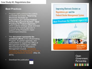 Best Practices Program staff published  the publicly accessible document,  “Improving Electronic Dockets on Regulations.gov and the Federal Docket Management System – Best Practices for Federal Agencies,”  which outlines strategic goals and best practices for Federal agencies in support of the President’s Open Government Directive. This  document represents the combined efforts  of the eRulemaking Program, its partner agencies, and stakeholders to support the Office of Management and Budget’s (OMB) Memorandum for the President’s Management Council,  “Increasing Openness in the Rulemaking Process – Improving Electronic Dockets”  (May 28, 2010). Download the publication  here . Case Study #1: Regulations.Gov 