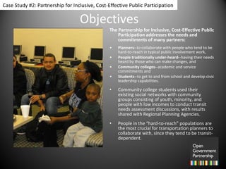 Objectives The Partnership for Inclusive, Cost-Effective Public Participation addresses the needs and commitments of many partners:  Planners- -to collaborate with people who tend to be hard-to-reach in typical public involvement work,  People traditionally under-heard- -having their needs heard by those who can make changes, and  Community colleges- -academic and service commitments and  Students- -to get to and from school and develop civic leadership capabilities. Community college students used their existing social networks with community groups consisting of youth, minority, and people with low incomes to conduct transit needs assessment discussions, with results shared with Regional Planning Agencies.  People in the “hard-to-reach” populations are the most crucial for transportation planners to collaborate with, since they tend to be transit-dependent.  Case Study #2: Partnership for Inclusive, Cost-Effective Public Participation 