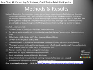 Methods & Results Methods: Students in Communication courses learned about group discussion facilitation and dynamics, transportation planning basics and conducted culturally sensitive , low-key discussions held within participants’ own organizations’ activities and languages; students used social media to assist with their planning; helped participants complete written questionnaires; held large-scale community forums; shared food over discussions; presented findings at student-community group-planner symposia. Results & Lessons Learned: Created a model of public participation for other CCs to adapt  Permanent partnerships forged for traditionally under-heard groups’ voices to help shape the region’s plans 95 facilitators abided by the IAP2’s Core Values and Code of Ethics  29 “hard-to-reach” groups participated Collaborated with 87% of people who had never before participated in transportation planning. “ Trust gap” between ordinary citizens and government officials was bridged through the use of students’ social networks (Churches, clubs, places of employment, etc)  Planners modified their public participation strategies Replication has begun with collaborations at different CCs  Public participation is more deliberative & inclusive Groups’ interest and involvement with planning increased while costs were reduced Student leadership capabilities and civic involvement increased. Final Report available January 1, 2012 via  http://www.mcc.commnet.edu/academic/public-transit.php Case Study #2: Partnership for Inclusive, Cost-Effective Public Participation 