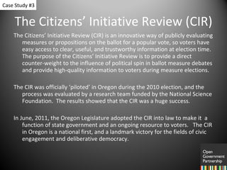 The Citizens’ Initiative Review (CIR) The Citizens’ Initiative Review (CIR) is an innovative way of publicly evaluating measures or propositions on the ballot for a popular vote, so voters have easy access to clear, useful, and trustworthy information at election time. The purpose of the Citizens’ Initiative Review is to provide a direct counter-weight to the influence of political spin in ballot measure debates and provide high-quality information to voters during measure elections.  The CIR was officially ‘piloted’ in Oregon during the 2010 election, and the process was evaluated by a research team funded by the National Science Foundation.  The results showed that the CIR was a huge success.  In June, 2011, the Oregon Legislature adopted the CIR into law to make it  a function of state government and an ongoing resource to voters.  The CIR in Oregon is a national first, and a landmark victory for the fields of civic engagement and deliberative democracy.  Case Study #3 