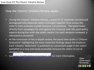How the Citizens’ Initiative Review works: During the Citizens’ Initiative Review, a panel of 24 randomly-selected and demographically-balanced voters is brought together from across the state to fairly evaluate a ballot measure / proposition.   The panel hears directly from campaigns for and against the measure and calls upon policy experts during the multi-day public review. For each measure reviewed, a new panel is convened.  At the conclusion of the in-depth review, the panel then drafts a ‘Citizens’ Statement’ highlighting the most important findings about the measure.  Each ‘Citizens’ Statement’ is published as a prominent page in the voters’ pamphlet as a new and easily accessible resource for voters to use at election time. See  www.healthydemocracyoregon.org   for more information. Case Study #3: The Citizens’ Initiative Review 