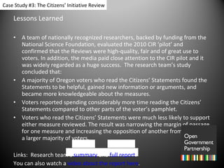 Lessons Learned A team of nationally recognized researchers, backed by funding from the National Science Foundation, evaluated the 2010 CIR ‘pilot’ and confirmed that the Reviews were high-quality, fair and of great use to voters. In addition, the media paid close attention to the CIR pilot and it was widely regarded as a huge success.  The research team’s study concluded that:  A majority of Oregon voters who read the Citizens’ Statements found the Statements to be helpful, gained new information or arguments, and  became more knowledgeable about the measures. Voters reported spending considerably more time reading the Citizens’ Statements compared to other parts of the voter’s pamphlet. Voters who read the Citizens’ Statements were much less likely to support either measure reviewed. The result was narrowing the margin of passage for one measure and increasing the opposition of another from a small to a larger majority of voters. Links:  Research team’s  summary  and  full report . You can also watch a  video about the report here .  Case Study #3: The Citizens’ Initiative Review 