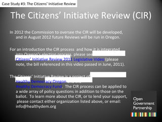 The Citizens’ Initiative Review (CIR) In 2012 the Commission to oversee the CIR will be developed, and in August 2012 future Reviews will be run in Oregon.  For an introduction the CIR process  and how it is integrated into Oregon’s election process, please see the  Citizens’ Initiative Review 2011 Legislative Video  (please note, the bill referenced in this video passed in June, 2011). The Citizens’ Initiative Review is a project of  Healthy Democracy Oregon  and the  Healthy Democracy Fund .  The CIR process can be applied to a wide array of policy questions in addition to those on the ballot.  To learn more about the CIR, or to lend your support,  please contact either organization listed above, or email:  [email_address] Case Study #3: The Citizens’ Initiative Review 