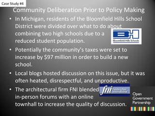 Community Deliberation Prior to Policy Making In Michigan, residents of the Bloomfield Hills School District were divided over what to do about combining two high schools due to a    reduced student population. Potentially the community’s taxes were set to increase by $97 million in order to build a new school. Local blogs hosted discussion on this issue, but it was often heated, disrespectful, and unproductive. The architectural firm FNI blended  in-person forums with an online  townhall to increase the quality of discussion. Case Study #4 