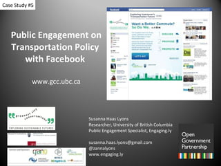 Public Engagement on Transportation Policy  with Facebook  www.gcc.ubc.ca Susanna Haas Lyons Researcher, University of British Columbia Public Engagement Specialist, Engaging.ly [email_address] @zannalyons www.engaging.ly Case Study #5 