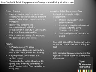 Project Purpose Provide residents and commuters an opportunity to hear and share different points of view about transportation in Vancouver Identify key concerns and transportation priorities for consideration in the City of Vancouver’s long term Transportation Plan Pilot a new methodology for engaging the public on city-wide issues   Results:  537 registrants, 27% active 19 Recommendations on cycling, land use, public space, transit and walking City responded to each idea in a written report These and other public ideas heard in spring 2011 are being considered for draft Transportation Plan, expected in early 2012 Innovative Public Engagement Tool In-depth social media public engagement: Discuss key issues in small private groups Evaluate strategies and propose directions for the City’s Transportation Plan Share and promote top ideas in public Facebook app, rather than native tools, to ensure control over functionality and look 80% participants recommend using this type of Facebook event for other public discussions   Case Study #5: Public Engagement on Transportation Policy with Facebook 