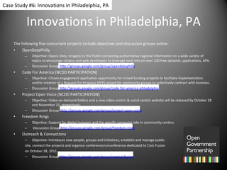 Innovations in Philadelphia, PA The following five concurrent projects include objectives and discussion groups online. OpenDataPhilly  Objective: Opens Data, Imagery to the Public containing authoritative regional information on a wide variety of topics to encourage citizens and web developers to leverage local info on over 100 free datasets, applications, APIs  Discussion Group  http://groups.google.com/group/opendataphilly Code For America [NCDD PARTICIPATION] Objective: Citizen engagement application opportunity for crowd-funding projects to facilitate implementation and/or creation of a Request for Proposal (RFP) wizard for community groups to collectively contract with business. Discussion Group  http://groups.google.com/group/code-for-america-philadelphia Project Open Voice [NCDD PARTICIPATION] Objective: Video-on-demand folders and a new video-centric & social-centric website will be released by October 28 and November 21, respectively.  Discussion Group  http://groups.google.com/group/project-open-voice Freedom Rings  Objective: Support for digital inclusion and the specific computer labs in community centers  Discussion Group  http://groups.google.com/group/freedom-rings Outreach & Connections Objective: Introduces new people, groups and initiatives, establish and manage public  site, connect the projects and organize conference/unconference dedicated to Civic Fusion on October 28, 2011 Discussion Group  http://groups.google.com/group/oapcivicfusion Case Study #6: Innovations in Philadelphia, PA 