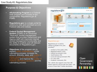 Purpose & Objectives eRulemaking Program  is a Federal-wide program and consists of two components: Regulations.gov & FDMS. Regulations.gov  is a single portal for citizens to view and comment on U.S. Federal rules and notices.  Federal Docket Management System  (FDMS) is an advanced “back-end” docket management system that provides Department and Agency staff with improved internal docket management functionality and the ability to publicly post all relevant documents on Regulations.gov. Objectives  of the program aim to expand  public understanding  of the rulemaking process; increase the amount, diversity, ease, and  quality of citizen access and participation in rulemaking ; and improve the  quality of Federal rulemaking decisions  and the rulemaking process.  Case Study #1: Regulations.Gov 