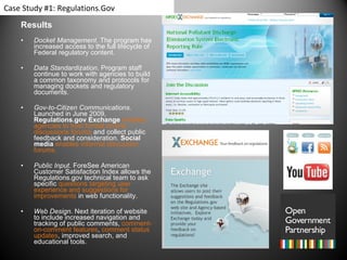 Results Docket Management.  The program has increased access to the full lifecycle of Federal regulatory content.  Data Standardization . Program staff continue to work with agencies to build a common taxonomy and protocols for managing dockets and regulatory documents.    Gov-to-Citizen Communications . Launched in June 2009,  Regulations.gov Exchange  enables agencies to host formal on-line discussions forums  and collect public feedback and consideration.  Social media   enables informal discussion forums.  Public Input . ForeSee American Customer Satisfaction Index allows the Regulations.gov technical team to ask specific  questions targeting user experience and suggestions for improvements  in web functionality. Web Design . Next iteration of website to include increased navigation and tracking of public comments,  comment-on-comment features ,  comment status updates , improved search, and educational tools.  Case Study #1: Regulations.Gov 