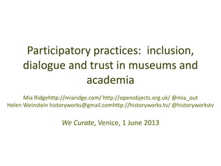 Participatory practices: inclusion,
dialogue and trust in museums and
academia
Mia Ridgehttp://miaridge.com/ http://openobjects.org.uk/ @mia_out
Helen Weinstein historyworks@gmail.comhttp://historyworks.tv/ @historyworkstv
We Curate, Venice, 1 June 2013
 