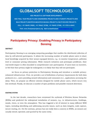 Participatory Privacy: Enabling Privacy in Participatory
Sensing
ABSTRACT
Participatory Sensing is an emerging computing paradigm that enables the distributed collection of
data by self-selected participants. It allows the increasing number of mobile phone users to share
local knowledge acquired by their sensor-equipped devices, e.g., to monitor temperature, pollution
level or consumer pricing information. While research initiatives and prototypes proliferate, their
real-world impact is often bounded to comprehensive user participation. If users have no incentive,
or feel that their privacy might be endangered, it is likely that they will not participate.
we focus on privacy protection in Participatory Sensing and introduce a suitable privacy-
enhanced infrastructure. First, we provide a set of definitions of privacy requirements for both data
producers (i.e., users providing sensed information) and consumers (i.e., applications accessing the
data). Then, we propose an efficient solution designed for mobile phone users, which incurs very
low overhead. Finally, we discuss a number of open problems and possible research directions.
EXISTING SYSTEM
In the last decade, researchers have envisioned the outbreak of Wireless Sensor Networks
(WSNs) and predicted the widespread installation of sensors, e.g., in infrastructures, buildings,
woods, rivers, or even the atmosphere. This has triggered a lot of interest in many different WSN
topics, including identifying and addressing security issues, such as data integrity, node capture,
secure routing, etc. On the contrary, privacy has not really been a concern in WSNs, as sensors are
usually owned, operated, and queried by the same entity.
GLOBALSOFT TECHNOLOGIES
IEEE PROJECTS & SOFTWARE DEVELOPMENTS
IEEE FINAL YEAR PROJECTS|IEEE ENGINEERING PROJECTS|IEEE STUDENTS PROJECTS|IEEE
BULK PROJECTS|BE/BTECH/ME/MTECH/MS/MCA PROJECTS|CSE/IT/ECE/EEE PROJECTS
CELL: +91 98495 39085, +91 99662 35788, +91 98495 57908, +91 97014 40401
Visit: www.finalyearprojects.org Mail to:ieeefinalsemprojects@gmail.com
 