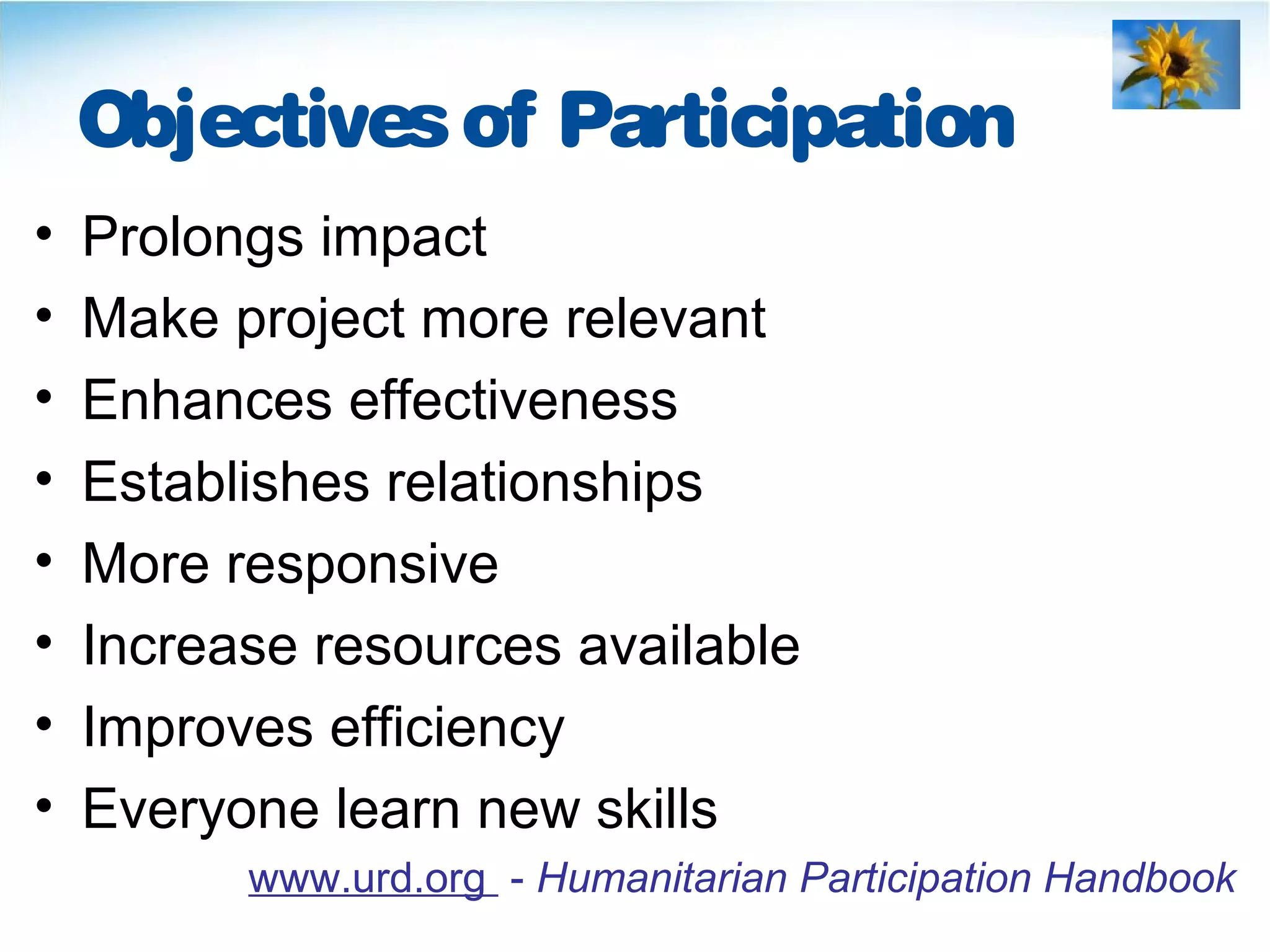 Objectivesof Participation
• Prolongs impact
• Make project more relevant
• Enhances effectiveness
• Establishes relationships
• More responsive
• Increase resources available
• Improves efficiency
• Everyone learn new skills
www.urd.org - Humanitarian Participation Handbook
 