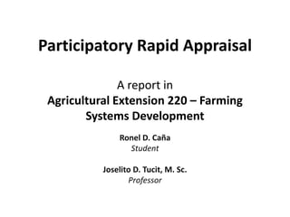 Participatory Rapid Appraisal

               A report in
 Agricultural Extension 220 – Farming
        Systems Development
               Ronel D. Caña
                 Student

           Joselito D. Tucit, M. Sc.
                  Professor
 